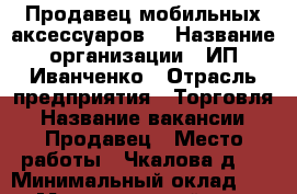 Продавец мобильных аксессуаров  › Название организации ­ ИП Иванченко › Отрасль предприятия ­ Торговля › Название вакансии ­ Продавец › Место работы ­ Чкалова д.3 › Минимальный оклад ­ 300 › Максимальный оклад ­ 1 700 › Процент ­ 20 › База расчета процента ­ продажи › Возраст от ­ 20 › Возраст до ­ 35 - Брянская обл., Брянск г. Работа » Вакансии   . Брянская обл.